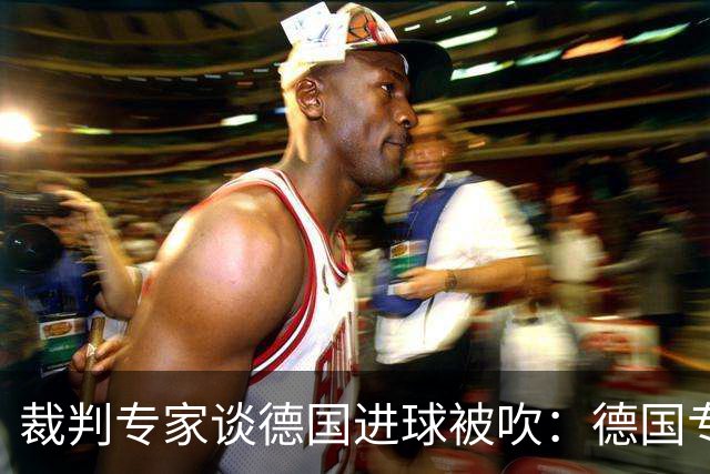 裁判专家谈德国进球被吹：德国专家认为苛刻 克拉滕伯格认为合理